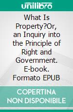 What Is Property?Or, an Inquiry into the Principle of Right and Government. E-book. Formato EPUB ebook