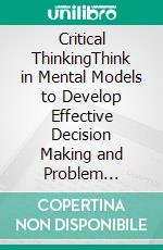 Critical ThinkingThink in Mental Models to Develop Effective Decision Making and Problem Solving Skills. Overcome Cognitive Biases and Fallacies in Systems to Think Clearly in Your Everyday Life.. E-book. Formato EPUB ebook di Harrison Walton