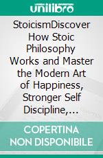 StoicismDiscover How Stoic Philosophy Works and Master the Modern Art of Happiness, Stronger Self Discipline, Increased Confidence, Calmness, and Mental Resilience in a Turbulent World!. E-book. Formato EPUB ebook di Harrison Walton