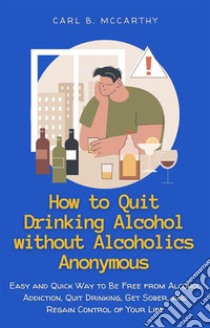 How to Quit Drinking Alcohol without Alcoholics AnonymousEasy and Quick Way to Be Free from Alcohol Addiction, Quit Drinking, Get Sober, and Regain Control of Your Life. E-book. Formato EPUB ebook di Carl B. McCarthy