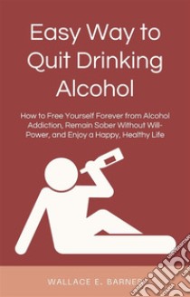 Easy Way to Quit Drinking AlcoholHow to Free Yourself Forever from Alcohol Addiction, Remain Sober Without Will-Power, and Enjoy a Happy, Healthy Life. E-book. Formato EPUB ebook di Wallace E. Barnes