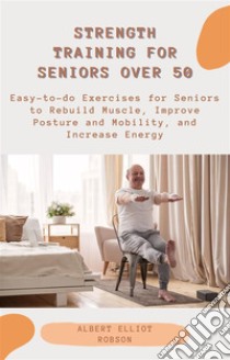 Strength Training for Seniors over 50Easy-to-do Exercises for Seniors to Rebuild Muscle, Improve Posture and Mobility, and Increase Energy. E-book. Formato EPUB ebook di Albert Elliot Robson