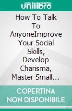 How To Talk To AnyoneImprove Your Social Skills, Develop Charisma, Master Small Talk, and Become a People Person to Make Real Friends and Build Meaningful Relationships.. E-book. Formato EPUB ebook