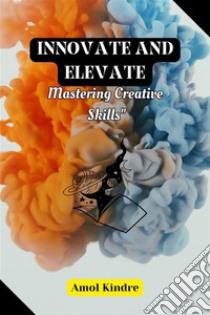 Innovate and ElevateMastering Creative Skills. E-book. Formato EPUB ebook di Amol Kindre