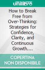 How to Break Free from Over-Thinking: Strategies for Confidence, Clarity, and Continuous Growth. E-book. Formato EPUB ebook