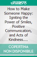 How to Make Someone Happy: Igniting the Power of Smiles, Positive Communication, and Acts of Kindness. E-book. Formato EPUB ebook