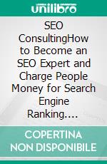 SEO ConsultingHow to Become an SEO Expert and Charge People Money for Search Engine Ranking. E-book. Formato EPUB ebook