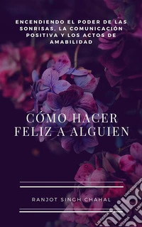 Cómo Hacer Feliz a Alguien: Encendiendo el Poder de las Sonrisas, la Comunicación Positiva y los Actos de Amabilidad. E-book. Formato EPUB ebook