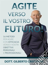AGITE VERSO IL VOSTRO FUTURO!  16 metodi per agire con efficacia verso i vostri obiettivi personali e professionali. E-book. Formato EPUB ebook