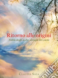 Ritorno alle origini. Aldilà degli occhi, aldiquà del cuore. E-book. Formato EPUB ebook