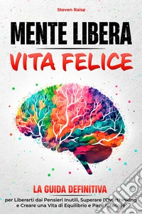 Mente Libera Vita FeliceLa Guida Definitiva per Liberarti dai Pensieri Inutili, Superare l'Overthinking e Creare una Vita di Equilibrio e Pace Interiore. E-book. Formato EPUB ebook
