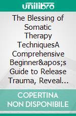 The Blessing of Somatic Therapy TechniquesA Comprehensive Beginner's Guide to Release Trauma, Reveal Peace &amp; Rewire Mind-Body Connections. E-book. Formato EPUB ebook