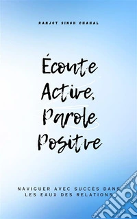 Écoute Active, Parole Positve : Naviguer avec Succès dans les Eaux des Relations. E-book. Formato EPUB ebook