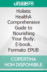 Holistic HealthA Comprehensive Guide to Nourishing Your Body. E-book. Formato EPUB ebook