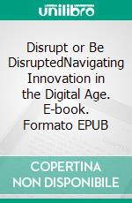 Disrupt or Be DisruptedNavigating Innovation in the Digital Age. E-book. Formato EPUB ebook