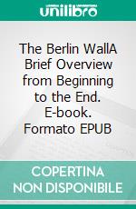 The Berlin WallA Brief Overview from Beginning to the End. E-book. Formato EPUB ebook