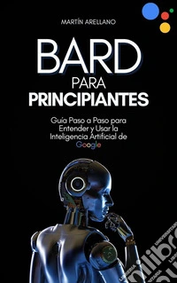 Bard para Principiantes: Guía Paso a Paso para Entender y Usar la Inteligencia Artificial de Google. E-book. Formato EPUB ebook