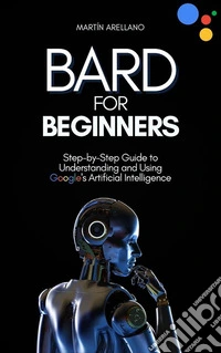 Bard for Beginners: Step-by-Step Guide to Understanding and Using Google's Artificial Intelligence. E-book. Formato EPUB ebook