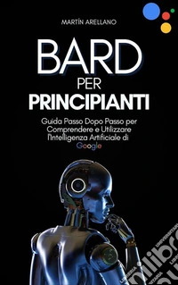 Bard per Principianti: Guida Passo Dopo Passo per Comprendere e Utilizzare l'Intelligenza Artificiale di Google. E-book. Formato EPUB ebook