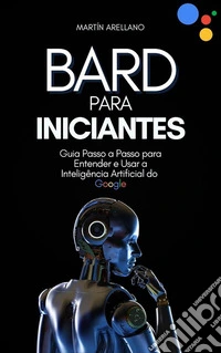 Bard para Iniciantes: Guia Passo a Passo para Entender e Usar a Inteligência Artificial do Google. E-book. Formato EPUB ebook