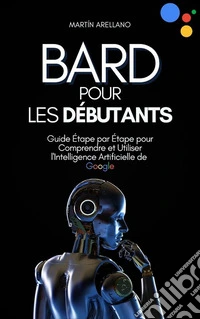 Bard pour les Débutants : Guide Étape par Étape pour Comprendre et Utiliser l'Intelligence Artificielle de Google. E-book. Formato EPUB ebook