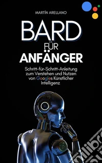 Bard für Anfänger: Schritt-für-Schritt-Anleitung zum Verstehen und Nutzen von Googles Künstlicher Intelligenz. E-book. Formato EPUB ebook
