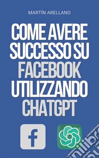 Come Avere Successo su Facebook Utilizzando ChatGPTLa Potenza di ChatGPT: Scopri Come Può Trasformare la Tua Strategia su Facebook. E-book. Formato EPUB ebook