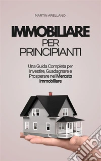 Immobiliare per Principianti: Una Guida Completa per Investire, Guadagnare e Prosperare nel Mercato Immobiliare. E-book. Formato EPUB ebook