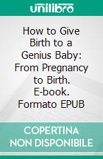 How to Give Birth to a Genius Baby: From Pregnancy to Birth. E-book. Formato EPUB ebook