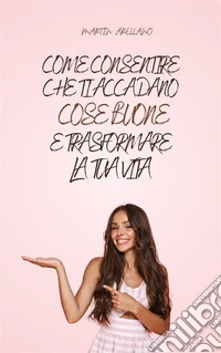 Come Consentire Che Ti Accadano Cose Buone e Trasformare la Tua Vita. E-book. Formato EPUB ebook