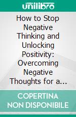 How to Stop Negative Thinking and Unlocking Positivity: Overcoming Negative Thoughts for a Brighter Future. E-book. Formato EPUB ebook