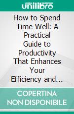 How to Spend Time Well: A Practical Guide to Productivity That Enhances Your Efficiency and Fulfillment. E-book. Formato EPUB ebook