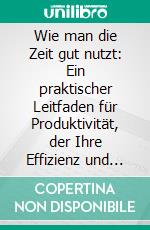 Wie man die Zeit gut nutzt: Ein praktischer Leitfaden für Produktivität, der Ihre Effizienz und Erfüllung steigert. E-book. Formato EPUB ebook