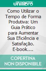 Como Utilizar o Tempo de Forma Produtiva: Um Guia Prático para Aumentar Sua Eficiência e Satisfação. E-book. Formato EPUB ebook