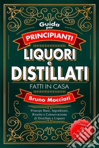 Guida Pratica per Principianti - Liquori e Distillati Fatti in CasaPrincipi Base, Ingredienti, Ricette e Conservazione di Distillati e Liquori. E-book. Formato EPUB ebook
