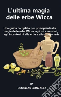 L'ultima magia delle erbe WiccaUna guida completa per principianti alla magia delle erbe Wicca, agli oli essenziali, agli incantesimi alle erbe e alla stregoneria. E-book. Formato EPUB ebook