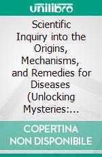 Scientific Inquiry into the Origins, Mechanisms, and Remedies for Diseases (Unlocking Mysteries: Scientific Exploration of the Causes, Mechanisms and treatments of Disease 2). E-book. Formato EPUB ebook