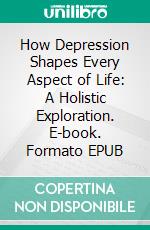 How Depression Shapes Every Aspect of Life: A Holistic Exploration. E-book. Formato EPUB ebook