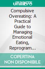 Compulsive Overeating: A Practical Guide to Managing Emotional Eating, Reprogram Yourself and Develop a Healthy Relationship With Food. E-book. Formato EPUB ebook