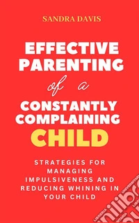 Effective Parenting of a Constantly Complaining ChildStrategies for Managing Impulsiveness and Reducing Whining in Your Child. E-book. Formato EPUB ebook