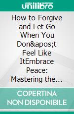 How to Forgive and Let Go When You Don't Feel Like ItEmbrace Peace: Mastering the Art of Forgiveness Even When It Feels Impossible. E-book. Formato EPUB ebook