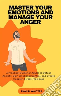 Master Your Emotions and Manage Your AngerA Practical Guide for Adults to Defuse Anxiety, Gain Emotional Control, and Create Happier, Stress-Free Days. E-book. Formato EPUB ebook