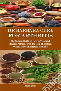 Dr Barbara Cure for ArthritisThe Concise Guide on How to Treat and Reverse Arthritis with the Help of Barbara O’Neill Herbs and Herbal Medicine. E-book. Formato EPUB ebook