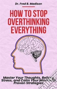 How to Stop Overthinking EverythingMaster Your Thoughts, Relieve Stress, and Calm Your Mind with Proven Strategies. E-book. Formato EPUB ebook