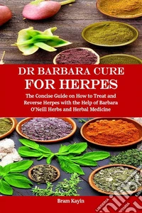 Dr Barbara Cure for HerpesThe Concise Guide on How to Treat and Reverse Herpes with the Help of Barbara O’Neill Herbs and Herbal Medicine. E-book. Formato EPUB ebook
