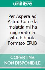 Per Aspera ad Astra. Come la malattia mi ha migliorato la vita. E-book. Formato EPUB ebook