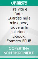 Tre vite e l’arte. Guardati nelle mie opere, troverai la soluzione. E-book. Formato EPUB ebook