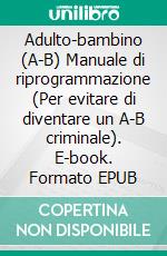 Adulto-bambino (A-B) Manuale di riprogrammazione (Per evitare di diventare un A-B criminale). E-book. Formato EPUB ebook