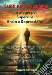 Luce nel Cammino: Strategie per Superare Ansia e DepressioneUn Viaggio di Guarigione Personale attraverso Accettazione, Crescita e Benessere Autentico. E-book. Formato EPUB ebook