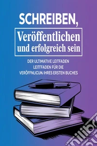 Schreiben, Veröffentlichen und Erfolgreich Sein: Der Ultimative Leitfaden für die Veröffentlichung Ihres Ersten Buche. E-book. Formato EPUB ebook